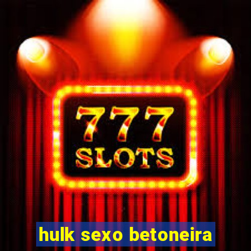 hulk sexo betoneira